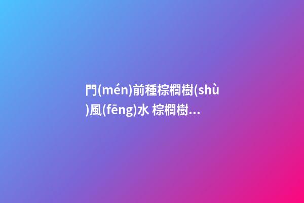 門(mén)前種棕櫚樹(shù)風(fēng)水 棕櫚樹(shù)對(duì)風(fēng)水好嗎